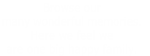 Browse our 
many wonderful memories. 
Here we feel we
are one big happy family.
